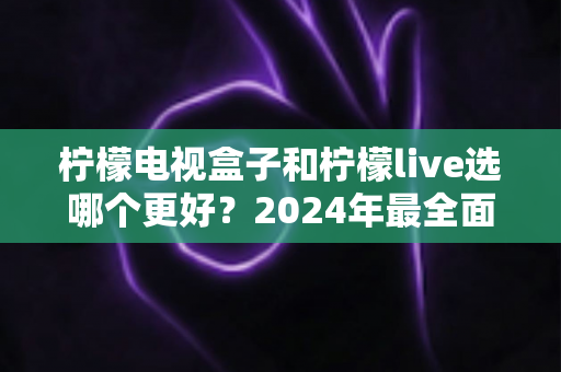 柠檬电视盒子和柠檬live选哪个更好？2024年最全面的选择指南与深度对比分析