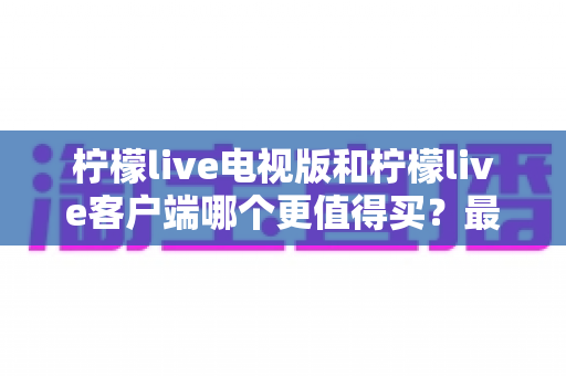 柠檬live电视版和柠檬live客户端哪个更值得买?最全对比与选购指南 柠檬live电视版和柠檬live客户端哪个更值得买?最全对比与选购指南