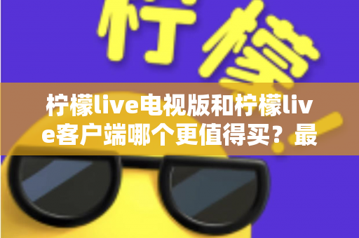 柠檬live电视版和柠檬live客户端哪个更值得买?最全对比与选购指南 柠檬live电视版和柠檬live客户端哪个更值得买?最全对比与选购指南