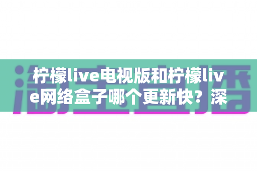 柠檬live电视版和柠檬live网络盒子哪个更新快？深度对比更新速度与使用体验，帮你选对版本不踩坑