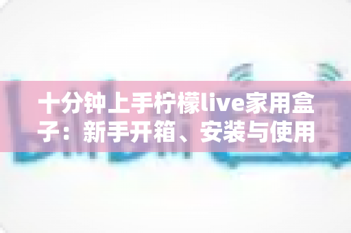 十分钟上手柠檬live家用盒子：新手开箱、安装与使用全攻略