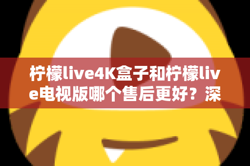 柠檬live4K盒子和柠檬live电视版哪个售后更好?深度对比解析与选购全攻略 柠檬live4K盒子和柠檬live电视版哪个售后更好?深度对比解析与选购全攻略