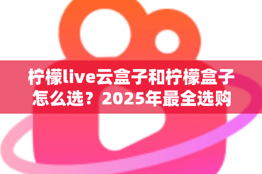 柠檬live云盒子和柠檬盒子怎么选？2025年最全选购指南帮你一次搞懂