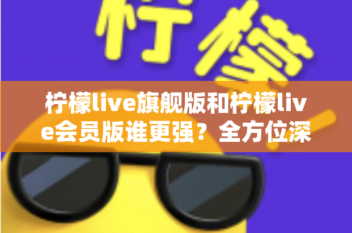 柠檬live旗舰版和柠檬live会员版谁更强？全方位深度对比评测，看完再选不踩坑