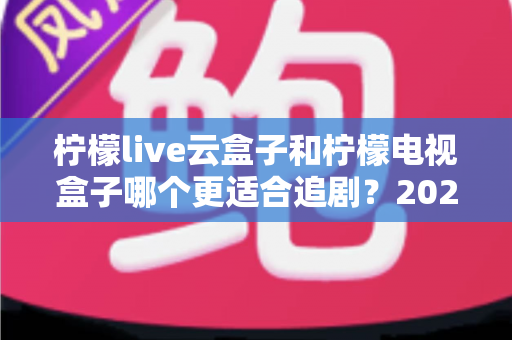柠檬live云盒子和柠檬电视盒子哪个更适合追剧？2025最新深度对比测评全解析