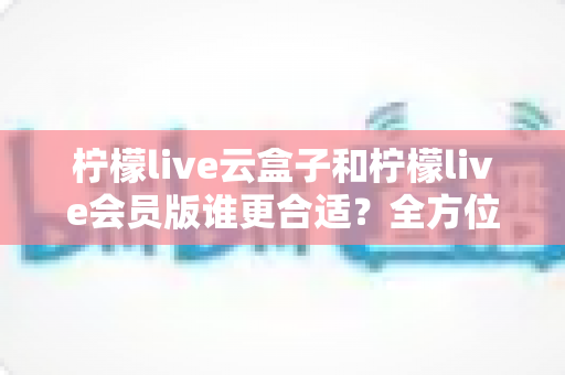 柠檬live云盒子和柠檬live会员版谁更合适？全方位对比分析帮你选对不踩坑