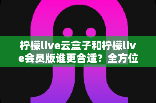 柠檬live云盒子和柠檬live会员版谁更合适？全方位对比分析帮你选对不踩坑