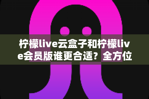 柠檬live云盒子和柠檬live会员版谁更合适？全方位对比分析帮你选对不踩坑