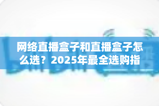 网络直播盒子和直播盒子怎么选？2025年最全选购指南与避坑攻略