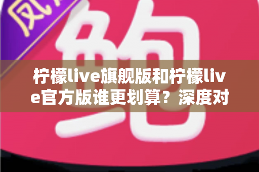 柠檬live旗舰版和柠檬live官方版谁更划算?深度对比评测与省钱选购指南 柠檬live旗舰版和柠檬live官方版谁更划算?深度对比评测与省钱选购指南