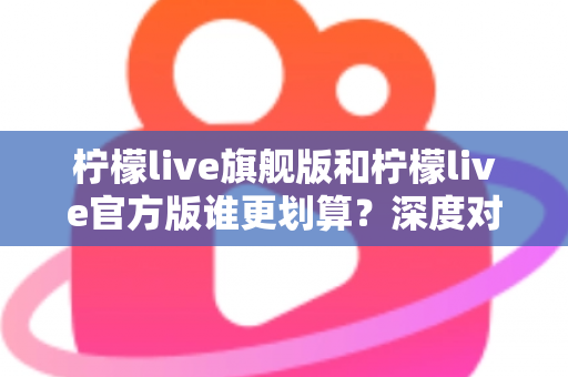 柠檬live旗舰版和柠檬live官方版谁更划算?深度对比评测与省钱选购指南 柠檬live旗舰版和柠檬live官方版谁更划算?深度对比评测与省钱选购指南