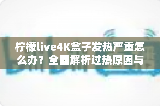 柠檬live4K盒子发热严重怎么办？全面解析过热原因与高效降温方案，让您的观影体验重回清凉稳定