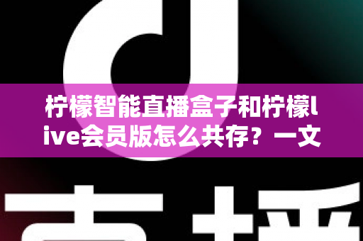 柠檬智能直播盒子和柠檬live会员版怎么共存?一文学会双版本安装与使用全攻略 柠檬智能直播盒子和柠檬live会员版怎么共存?一文学会双版本安装与使用全攻略
