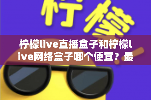 柠檬live直播盒子和柠檬live网络盒子哪个便宜？最新价格对比与高性价比选购全攻略