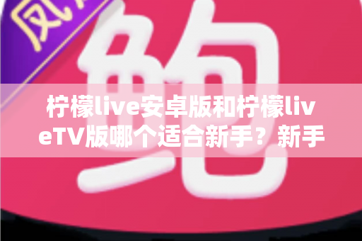 柠檬live安卓版和柠檬liveTV版哪个适合新手?新手入门全解析与版本选择实用指南 柠檬live安卓版和柠檬liveTV版哪个适合新手?新手入门全解析与版本选择实用指南