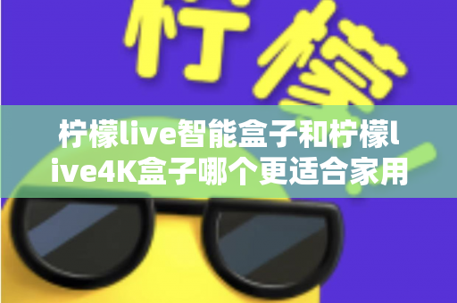 柠檬live智能盒子和柠檬live4K盒子哪个更适合家用？深度评测对比，帮你选出最适合家庭影院的电视盒子
