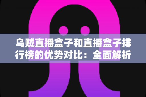 乌贼直播盒子和直播盒子排行榜的优势对比：全面解析助您找到最适合的直播观看方案