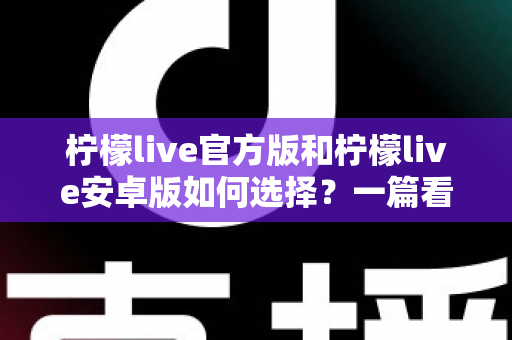 柠檬live官方版和柠檬live安卓版如何选择？一篇看懂版本差异与下载避坑指南