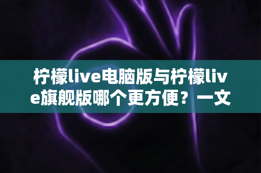 柠檬live电脑版与柠檬live旗舰版哪个更方便？一文读懂两大版本差异与选择建议