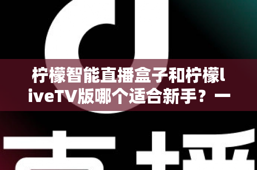 柠檬智能直播盒子和柠檬liveTV版哪个适合新手？一篇文章帮你彻底搞懂选购难题
