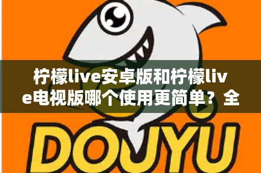 柠檬live安卓版和柠檬live电视版哪个使用更简单？全方位易用性对比与选购指南助你轻松上手