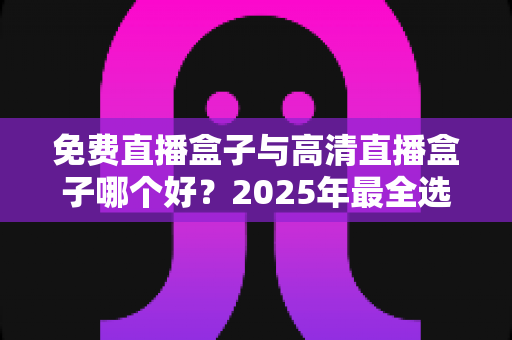 免费直播盒子与高清直播盒子哪个好？2025年最全选购指南帮你避坑