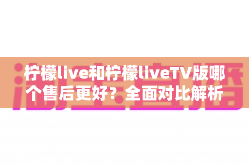 柠檬live和柠檬liveTV版哪个售后更好？全面对比解析与选购建议