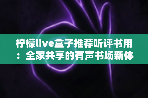 柠檬live盒子推荐听评书用:全家共享的有声书场新体验 柠檬live盒子推荐听评书用:全家共享的有声书场新体验