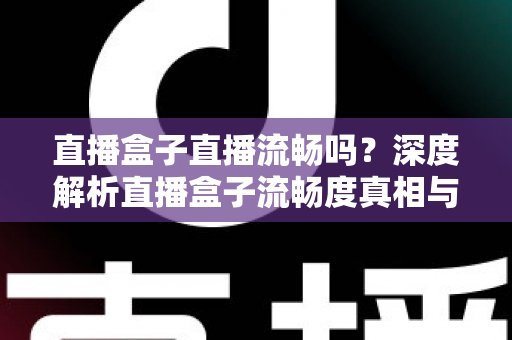 直播盒子直播流畅吗？深度解析直播盒子流畅度真相与实用优化指南