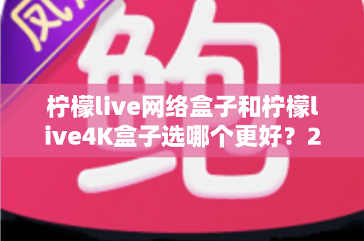 柠檬live网络盒子和柠檬live4K盒子选哪个更好？2025年最新选购指南帮你一次看懂