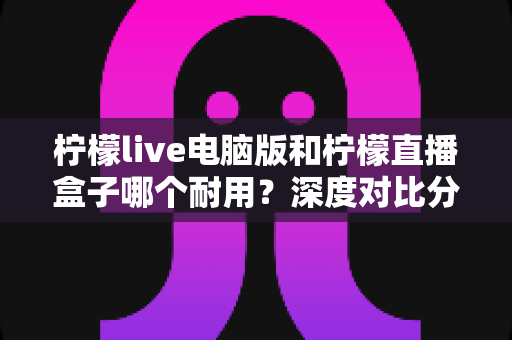 柠檬live电脑版和柠檬直播盒子哪个耐用？深度对比分析与选购全指南