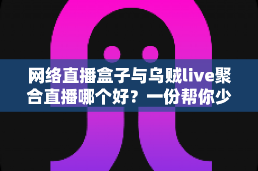 网络直播盒子与乌贼live聚合直播哪个好？一份帮你少走弯路的直播工具深度对比指南