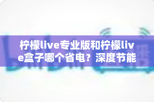 柠檬live专业版和柠檬live盒子哪个省电？深度节能对比分析与选购指南