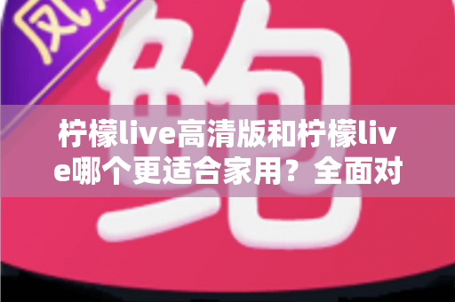 柠檬live高清版和柠檬live哪个更适合家用?全面对比分析帮你一次选对版本 柠檬live高清版和柠檬live哪个更适合家用?全面对比分析帮你一次选对版本