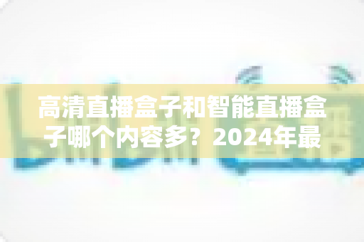 高清直播盒子和智能直播盒子哪个内容多?2024年最全选购深度解析与避坑指南 高清直播盒子和智能直播盒子哪个内容多?2024年最全选购深度解析与避坑指南