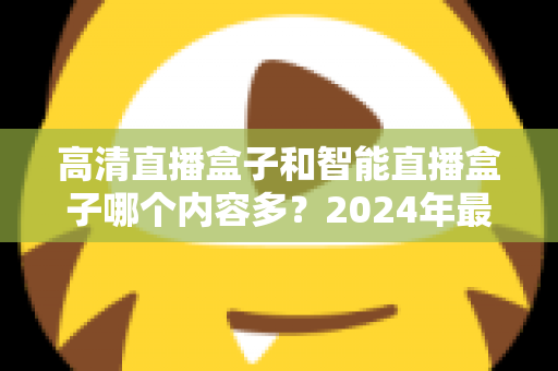 高清直播盒子和智能直播盒子哪个内容多？2024年最全选购深度解析与避坑指南