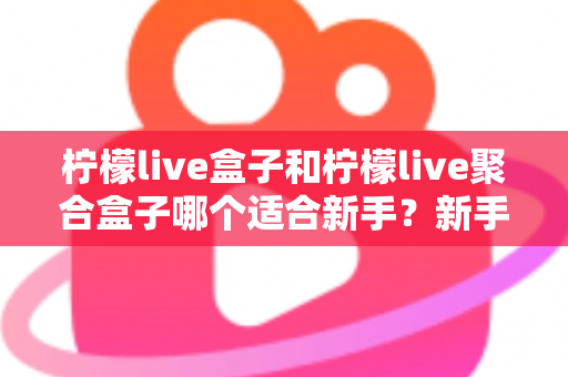 柠檬live盒子和柠檬live聚合盒子哪个适合新手？新手入门选型全攻略与避坑指南
