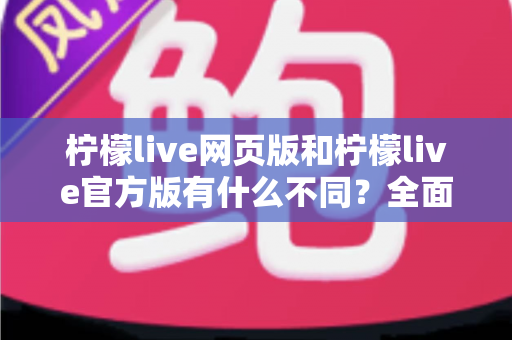 柠檬live网页版和柠檬live官方版有什么不同？全面对比两大版本差异，帮你选出最适合的使用方式
