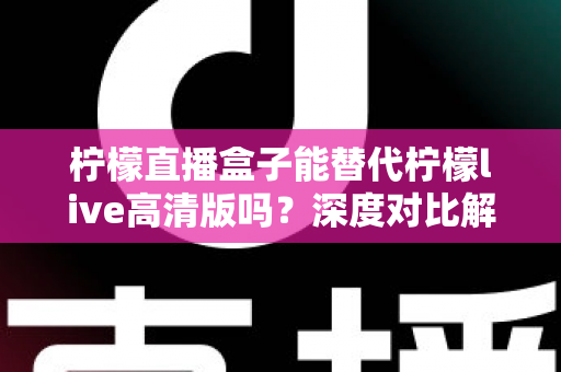 柠檬直播盒子能替代柠檬live高清版吗？深度对比解析帮你找到最适合的直播观看方案