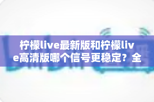 柠檬live最新版和柠檬live高清版哪个信号更稳定？全面深度对比与选择指南