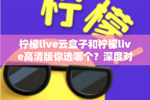 柠檬live云盒子和柠檬live高清版你选哪个？深度对比助你找到最适合的观看方案