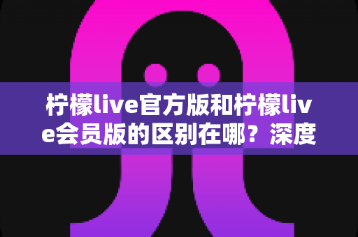 柠檬live官方版和柠檬live会员版的区别在哪？深度对比解析助你轻松选对版本