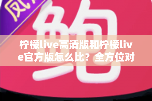 柠檬live高清版和柠檬live官方版怎么比？全方位对比分析与选择指南一文读懂