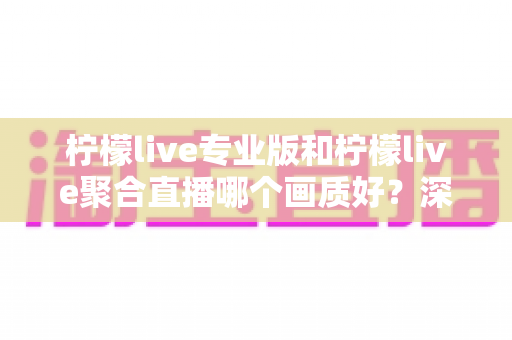 柠檬live专业版和柠檬live聚合直播哪个画质好？深度对比评测帮你选对高清观看方案