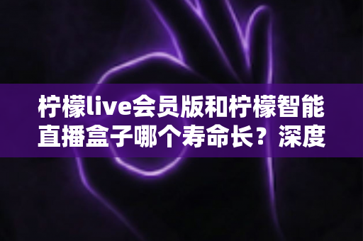柠檬live会员版和柠檬智能直播盒子哪个寿命长？深度解析两者使用寿命差异与选购实用指南