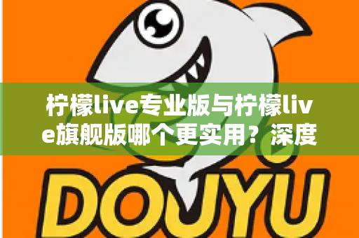 柠檬live专业版与柠檬live旗舰版哪个更实用？深度对比评测帮你一次选对