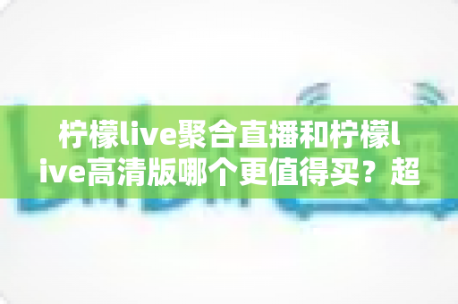 柠檬live聚合直播和柠檬live高清版哪个更值得买?超全对比评测与聪明选购指南 柠檬live聚合直播和柠檬live高清版哪个更值得买?超全对比评测与聪明选购指南