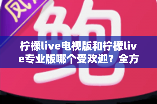 柠檬live电视版和柠檬live专业版哪个受欢迎？全方位对比分析与实用选择指南