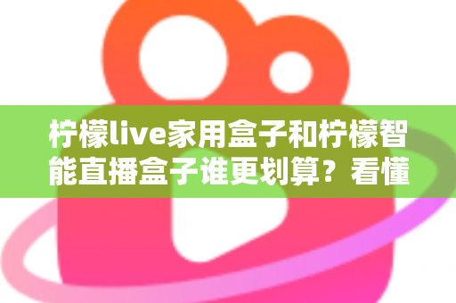 柠檬live家用盒子和柠檬智能直播盒子谁更划算？看懂价格、性能与适用人群再掏钱
