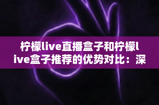 柠檬live直播盒子和柠檬live盒子推荐的优势对比：深度解析助你选出更适合的观影方案